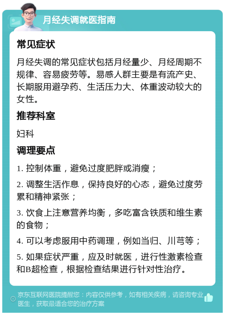 月经失调就医指南 常见症状 月经失调的常见症状包括月经量少、月经周期不规律、容易疲劳等。易感人群主要是有流产史、长期服用避孕药、生活压力大、体重波动较大的女性。 推荐科室 妇科 调理要点 1. 控制体重，避免过度肥胖或消瘦； 2. 调整生活作息，保持良好的心态，避免过度劳累和精神紧张； 3. 饮食上注意营养均衡，多吃富含铁质和维生素的食物； 4. 可以考虑服用中药调理，例如当归、川芎等； 5. 如果症状严重，应及时就医，进行性激素检查和B超检查，根据检查结果进行针对性治疗。