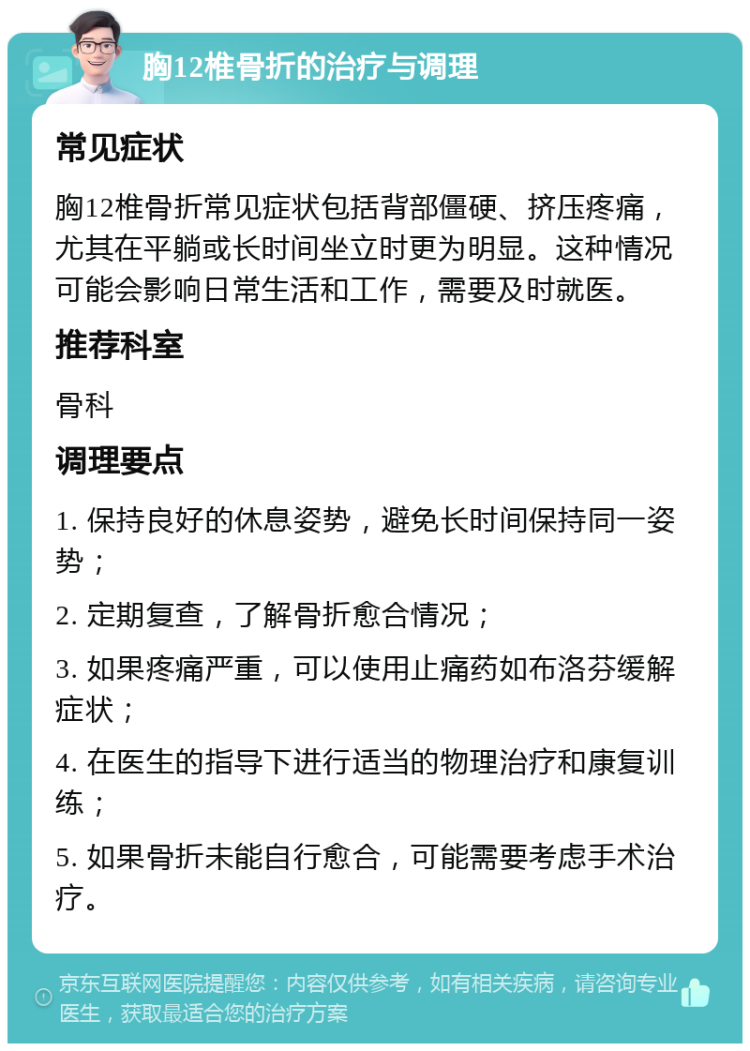 胸12椎骨折的治疗与调理 常见症状 胸12椎骨折常见症状包括背部僵硬、挤压疼痛，尤其在平躺或长时间坐立时更为明显。这种情况可能会影响日常生活和工作，需要及时就医。 推荐科室 骨科 调理要点 1. 保持良好的休息姿势，避免长时间保持同一姿势； 2. 定期复查，了解骨折愈合情况； 3. 如果疼痛严重，可以使用止痛药如布洛芬缓解症状； 4. 在医生的指导下进行适当的物理治疗和康复训练； 5. 如果骨折未能自行愈合，可能需要考虑手术治疗。