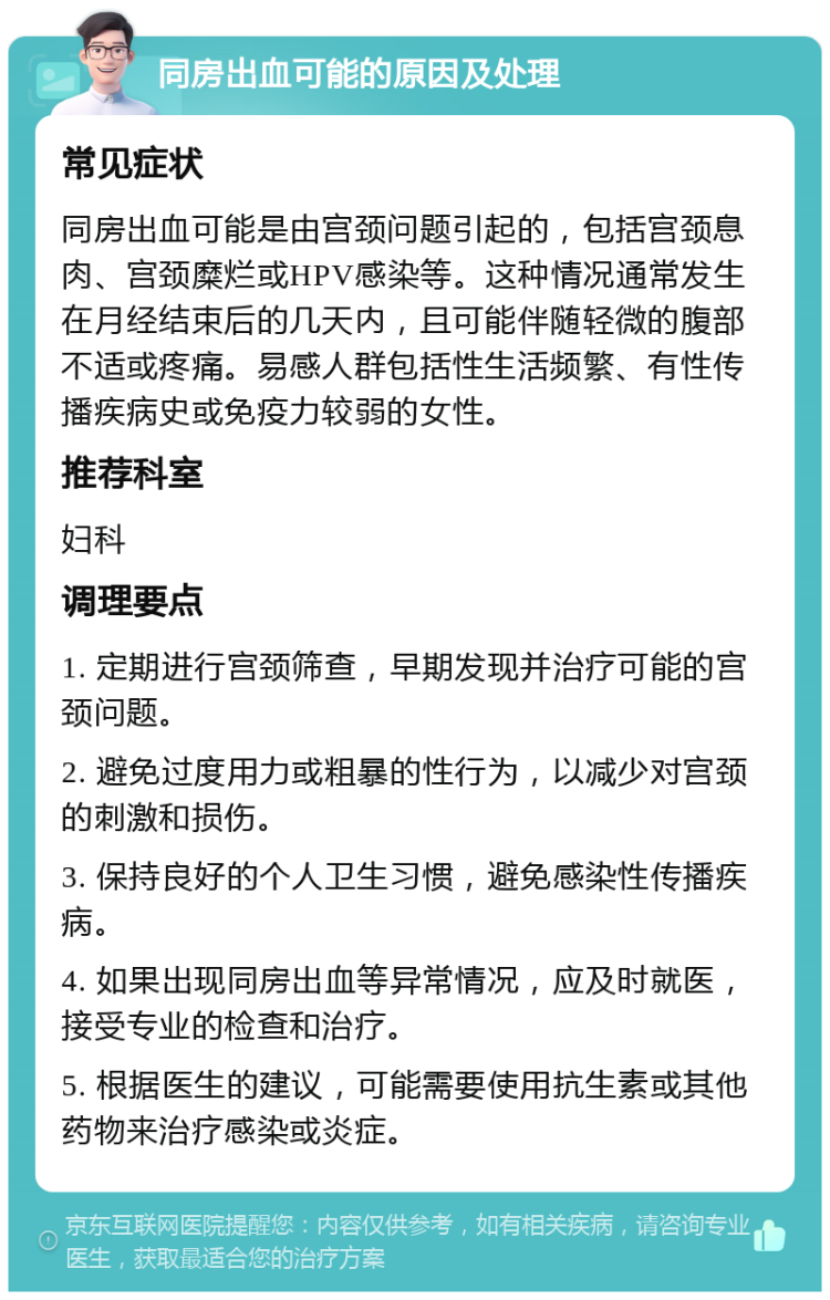 同房出血可能的原因及处理 常见症状 同房出血可能是由宫颈问题引起的，包括宫颈息肉、宫颈糜烂或HPV感染等。这种情况通常发生在月经结束后的几天内，且可能伴随轻微的腹部不适或疼痛。易感人群包括性生活频繁、有性传播疾病史或免疫力较弱的女性。 推荐科室 妇科 调理要点 1. 定期进行宫颈筛查，早期发现并治疗可能的宫颈问题。 2. 避免过度用力或粗暴的性行为，以减少对宫颈的刺激和损伤。 3. 保持良好的个人卫生习惯，避免感染性传播疾病。 4. 如果出现同房出血等异常情况，应及时就医，接受专业的检查和治疗。 5. 根据医生的建议，可能需要使用抗生素或其他药物来治疗感染或炎症。