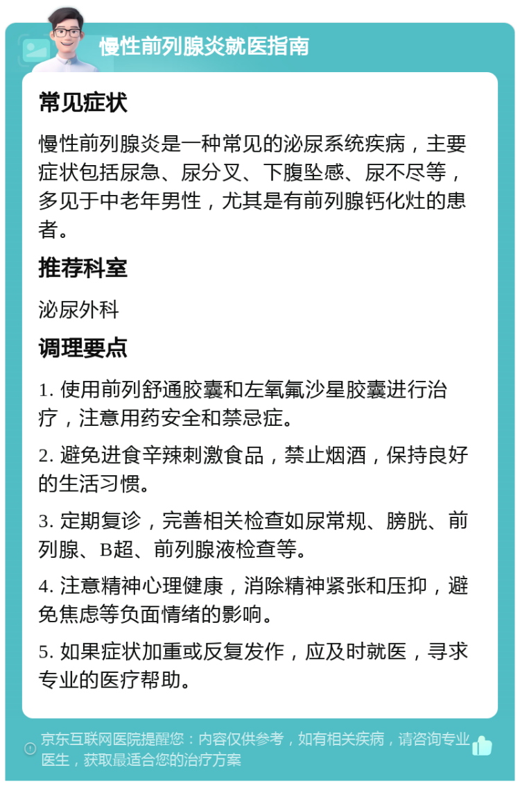 慢性前列腺炎就医指南 常见症状 慢性前列腺炎是一种常见的泌尿系统疾病，主要症状包括尿急、尿分叉、下腹坠感、尿不尽等，多见于中老年男性，尤其是有前列腺钙化灶的患者。 推荐科室 泌尿外科 调理要点 1. 使用前列舒通胶囊和左氧氟沙星胶囊进行治疗，注意用药安全和禁忌症。 2. 避免进食辛辣刺激食品，禁止烟酒，保持良好的生活习惯。 3. 定期复诊，完善相关检查如尿常规、膀胱、前列腺、B超、前列腺液检查等。 4. 注意精神心理健康，消除精神紧张和压抑，避免焦虑等负面情绪的影响。 5. 如果症状加重或反复发作，应及时就医，寻求专业的医疗帮助。