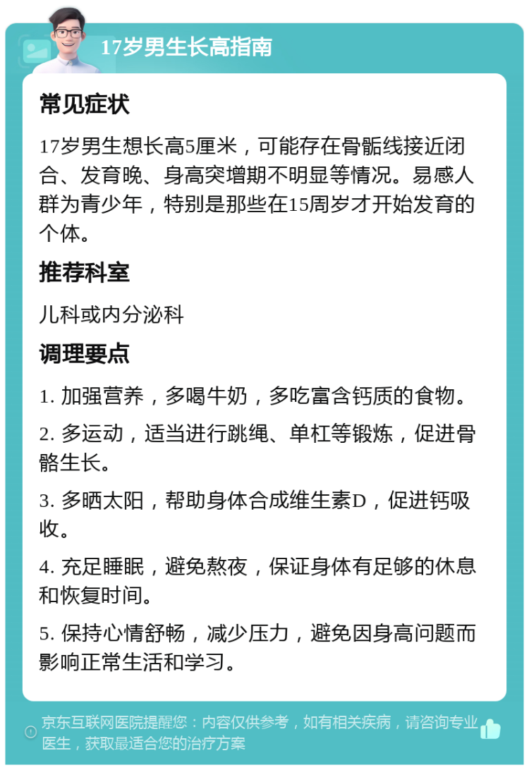 17岁男生长高指南 常见症状 17岁男生想长高5厘米，可能存在骨骺线接近闭合、发育晚、身高突增期不明显等情况。易感人群为青少年，特别是那些在15周岁才开始发育的个体。 推荐科室 儿科或内分泌科 调理要点 1. 加强营养，多喝牛奶，多吃富含钙质的食物。 2. 多运动，适当进行跳绳、单杠等锻炼，促进骨骼生长。 3. 多晒太阳，帮助身体合成维生素D，促进钙吸收。 4. 充足睡眠，避免熬夜，保证身体有足够的休息和恢复时间。 5. 保持心情舒畅，减少压力，避免因身高问题而影响正常生活和学习。