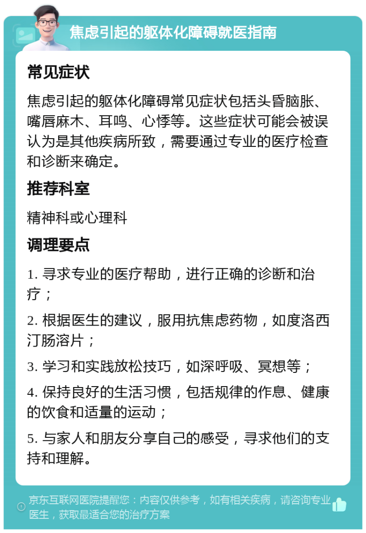 焦虑引起的躯体化障碍就医指南 常见症状 焦虑引起的躯体化障碍常见症状包括头昏脑胀、嘴唇麻木、耳鸣、心悸等。这些症状可能会被误认为是其他疾病所致，需要通过专业的医疗检查和诊断来确定。 推荐科室 精神科或心理科 调理要点 1. 寻求专业的医疗帮助，进行正确的诊断和治疗； 2. 根据医生的建议，服用抗焦虑药物，如度洛西汀肠溶片； 3. 学习和实践放松技巧，如深呼吸、冥想等； 4. 保持良好的生活习惯，包括规律的作息、健康的饮食和适量的运动； 5. 与家人和朋友分享自己的感受，寻求他们的支持和理解。