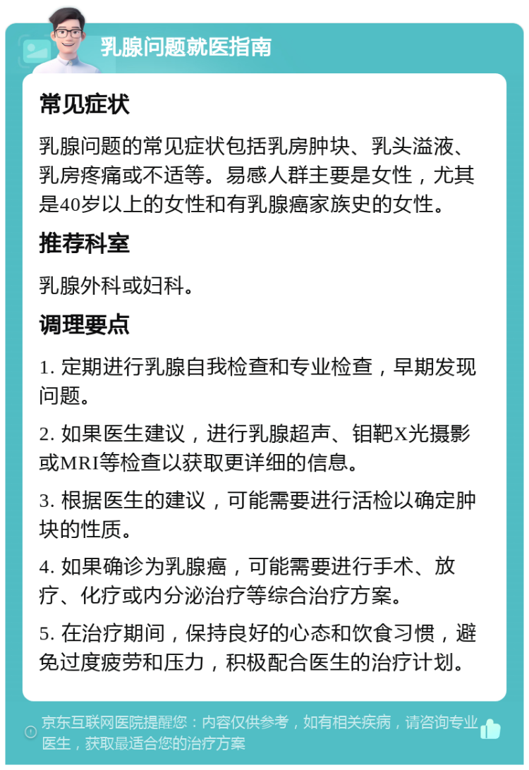 乳腺问题就医指南 常见症状 乳腺问题的常见症状包括乳房肿块、乳头溢液、乳房疼痛或不适等。易感人群主要是女性，尤其是40岁以上的女性和有乳腺癌家族史的女性。 推荐科室 乳腺外科或妇科。 调理要点 1. 定期进行乳腺自我检查和专业检查，早期发现问题。 2. 如果医生建议，进行乳腺超声、钼靶X光摄影或MRI等检查以获取更详细的信息。 3. 根据医生的建议，可能需要进行活检以确定肿块的性质。 4. 如果确诊为乳腺癌，可能需要进行手术、放疗、化疗或内分泌治疗等综合治疗方案。 5. 在治疗期间，保持良好的心态和饮食习惯，避免过度疲劳和压力，积极配合医生的治疗计划。