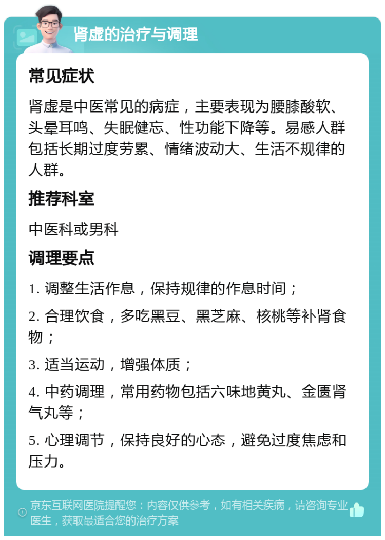 肾虚的治疗与调理 常见症状 肾虚是中医常见的病症，主要表现为腰膝酸软、头晕耳鸣、失眠健忘、性功能下降等。易感人群包括长期过度劳累、情绪波动大、生活不规律的人群。 推荐科室 中医科或男科 调理要点 1. 调整生活作息，保持规律的作息时间； 2. 合理饮食，多吃黑豆、黑芝麻、核桃等补肾食物； 3. 适当运动，增强体质； 4. 中药调理，常用药物包括六味地黄丸、金匮肾气丸等； 5. 心理调节，保持良好的心态，避免过度焦虑和压力。