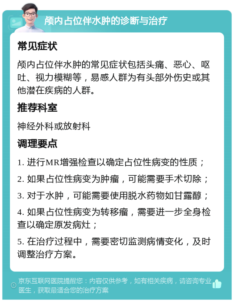 颅内占位伴水肿的诊断与治疗 常见症状 颅内占位伴水肿的常见症状包括头痛、恶心、呕吐、视力模糊等，易感人群为有头部外伤史或其他潜在疾病的人群。 推荐科室 神经外科或放射科 调理要点 1. 进行MR增强检查以确定占位性病变的性质； 2. 如果占位性病变为肿瘤，可能需要手术切除； 3. 对于水肿，可能需要使用脱水药物如甘露醇； 4. 如果占位性病变为转移瘤，需要进一步全身检查以确定原发病灶； 5. 在治疗过程中，需要密切监测病情变化，及时调整治疗方案。