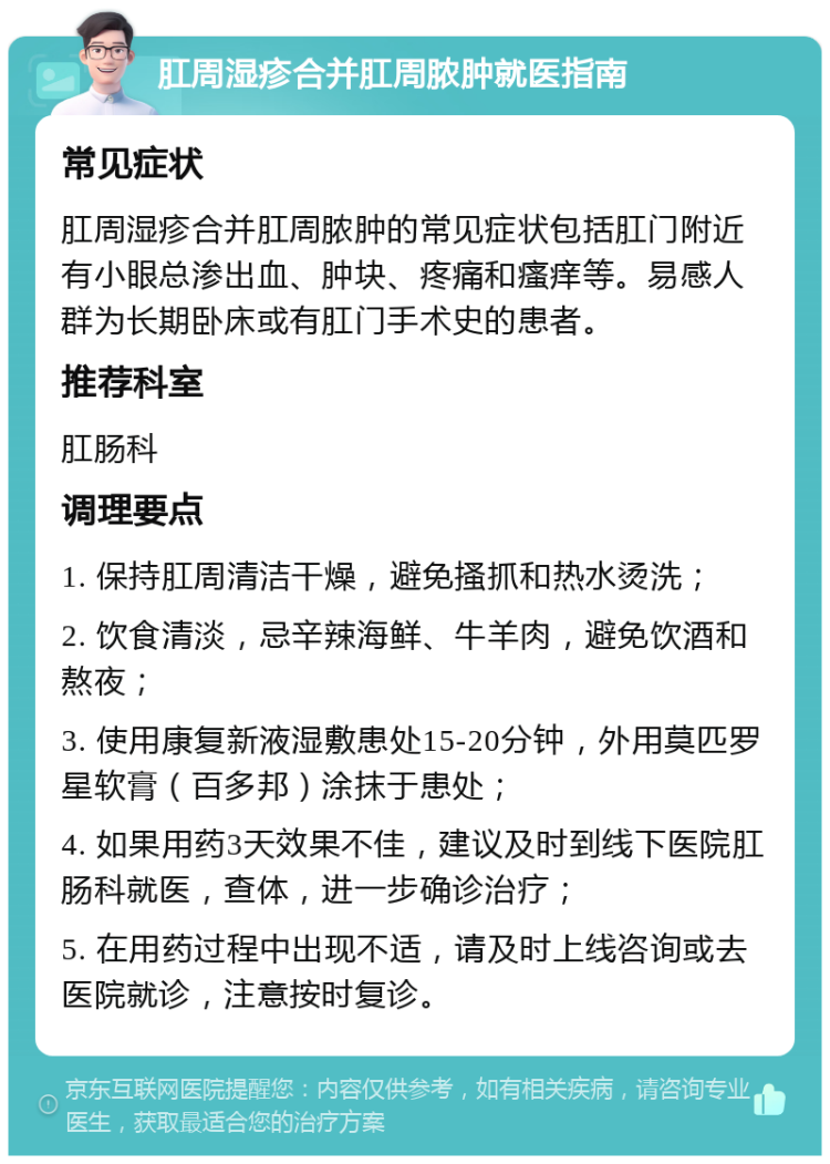 肛周湿疹合并肛周脓肿就医指南 常见症状 肛周湿疹合并肛周脓肿的常见症状包括肛门附近有小眼总渗出血、肿块、疼痛和瘙痒等。易感人群为长期卧床或有肛门手术史的患者。 推荐科室 肛肠科 调理要点 1. 保持肛周清洁干燥，避免搔抓和热水烫洗； 2. 饮食清淡，忌辛辣海鲜、牛羊肉，避免饮酒和熬夜； 3. 使用康复新液湿敷患处15-20分钟，外用莫匹罗星软膏（百多邦）涂抹于患处； 4. 如果用药3天效果不佳，建议及时到线下医院肛肠科就医，查体，进一步确诊治疗； 5. 在用药过程中出现不适，请及时上线咨询或去医院就诊，注意按时复诊。