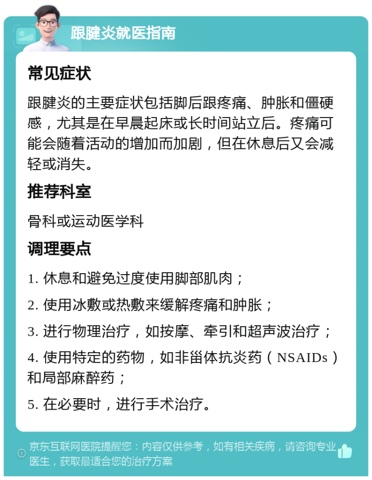 跟腱炎就医指南 常见症状 跟腱炎的主要症状包括脚后跟疼痛、肿胀和僵硬感，尤其是在早晨起床或长时间站立后。疼痛可能会随着活动的增加而加剧，但在休息后又会减轻或消失。 推荐科室 骨科或运动医学科 调理要点 1. 休息和避免过度使用脚部肌肉； 2. 使用冰敷或热敷来缓解疼痛和肿胀； 3. 进行物理治疗，如按摩、牵引和超声波治疗； 4. 使用特定的药物，如非甾体抗炎药（NSAIDs）和局部麻醉药； 5. 在必要时，进行手术治疗。