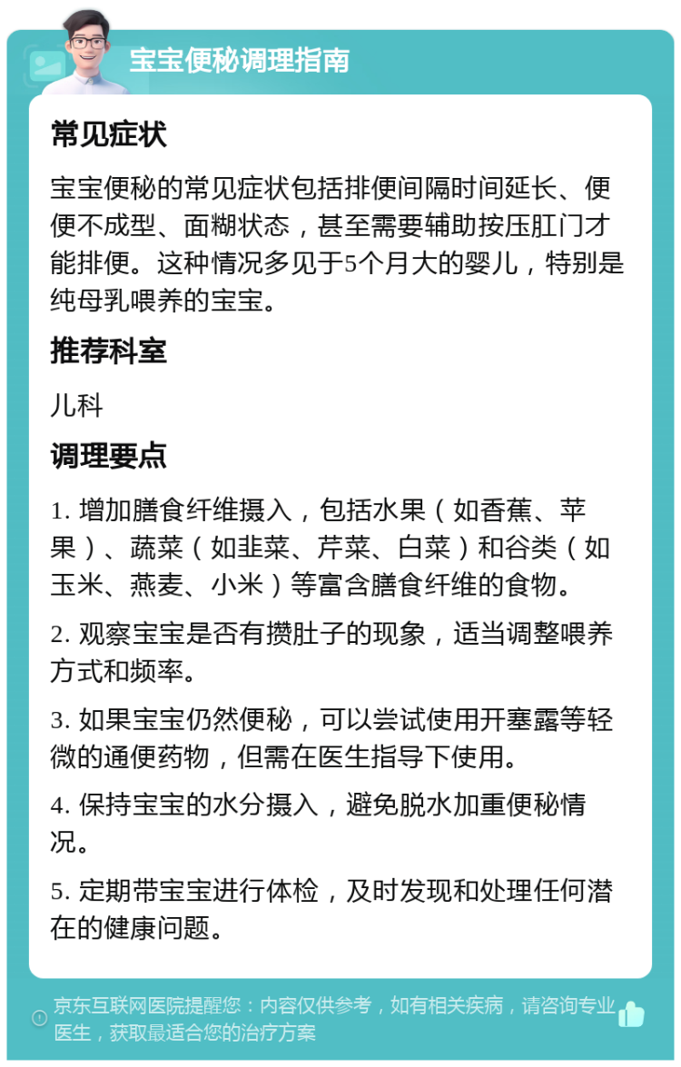 宝宝便秘调理指南 常见症状 宝宝便秘的常见症状包括排便间隔时间延长、便便不成型、面糊状态，甚至需要辅助按压肛门才能排便。这种情况多见于5个月大的婴儿，特别是纯母乳喂养的宝宝。 推荐科室 儿科 调理要点 1. 增加膳食纤维摄入，包括水果（如香蕉、苹果）、蔬菜（如韭菜、芹菜、白菜）和谷类（如玉米、燕麦、小米）等富含膳食纤维的食物。 2. 观察宝宝是否有攒肚子的现象，适当调整喂养方式和频率。 3. 如果宝宝仍然便秘，可以尝试使用开塞露等轻微的通便药物，但需在医生指导下使用。 4. 保持宝宝的水分摄入，避免脱水加重便秘情况。 5. 定期带宝宝进行体检，及时发现和处理任何潜在的健康问题。