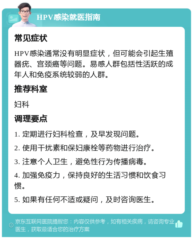 HPV感染就医指南 常见症状 HPV感染通常没有明显症状，但可能会引起生殖器疣、宫颈癌等问题。易感人群包括性活跃的成年人和免疫系统较弱的人群。 推荐科室 妇科 调理要点 1. 定期进行妇科检查，及早发现问题。 2. 使用干扰素和保妇康栓等药物进行治疗。 3. 注意个人卫生，避免性行为传播病毒。 4. 加强免疫力，保持良好的生活习惯和饮食习惯。 5. 如果有任何不适或疑问，及时咨询医生。