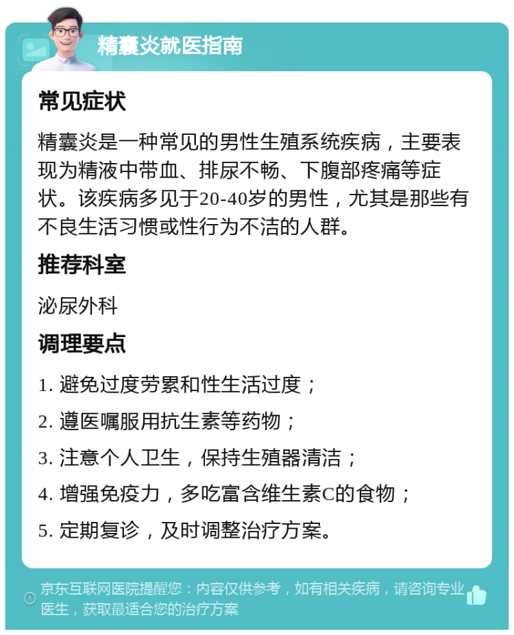 精囊炎就医指南 常见症状 精囊炎是一种常见的男性生殖系统疾病，主要表现为精液中带血、排尿不畅、下腹部疼痛等症状。该疾病多见于20-40岁的男性，尤其是那些有不良生活习惯或性行为不洁的人群。 推荐科室 泌尿外科 调理要点 1. 避免过度劳累和性生活过度； 2. 遵医嘱服用抗生素等药物； 3. 注意个人卫生，保持生殖器清洁； 4. 增强免疫力，多吃富含维生素C的食物； 5. 定期复诊，及时调整治疗方案。