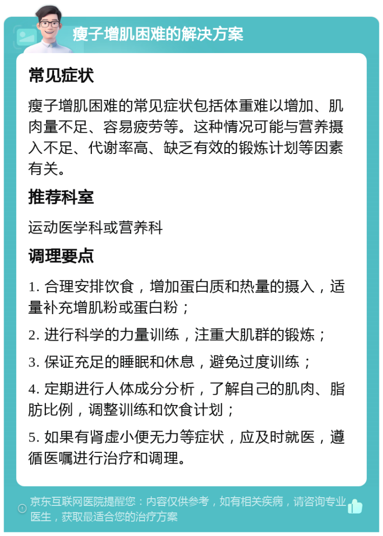 瘦子增肌困难的解决方案 常见症状 瘦子增肌困难的常见症状包括体重难以增加、肌肉量不足、容易疲劳等。这种情况可能与营养摄入不足、代谢率高、缺乏有效的锻炼计划等因素有关。 推荐科室 运动医学科或营养科 调理要点 1. 合理安排饮食，增加蛋白质和热量的摄入，适量补充增肌粉或蛋白粉； 2. 进行科学的力量训练，注重大肌群的锻炼； 3. 保证充足的睡眠和休息，避免过度训练； 4. 定期进行人体成分分析，了解自己的肌肉、脂肪比例，调整训练和饮食计划； 5. 如果有肾虚小便无力等症状，应及时就医，遵循医嘱进行治疗和调理。