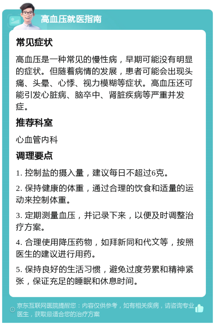 高血压就医指南 常见症状 高血压是一种常见的慢性病，早期可能没有明显的症状。但随着病情的发展，患者可能会出现头痛、头晕、心悸、视力模糊等症状。高血压还可能引发心脏病、脑卒中、肾脏疾病等严重并发症。 推荐科室 心血管内科 调理要点 1. 控制盐的摄入量，建议每日不超过6克。 2. 保持健康的体重，通过合理的饮食和适量的运动来控制体重。 3. 定期测量血压，并记录下来，以便及时调整治疗方案。 4. 合理使用降压药物，如拜新同和代文等，按照医生的建议进行用药。 5. 保持良好的生活习惯，避免过度劳累和精神紧张，保证充足的睡眠和休息时间。