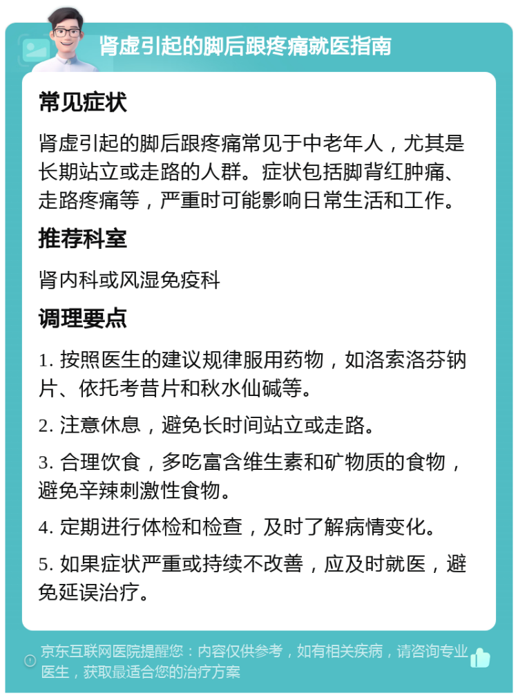 肾虚引起的脚后跟疼痛就医指南 常见症状 肾虚引起的脚后跟疼痛常见于中老年人，尤其是长期站立或走路的人群。症状包括脚背红肿痛、走路疼痛等，严重时可能影响日常生活和工作。 推荐科室 肾内科或风湿免疫科 调理要点 1. 按照医生的建议规律服用药物，如洛索洛芬钠片、依托考昔片和秋水仙碱等。 2. 注意休息，避免长时间站立或走路。 3. 合理饮食，多吃富含维生素和矿物质的食物，避免辛辣刺激性食物。 4. 定期进行体检和检查，及时了解病情变化。 5. 如果症状严重或持续不改善，应及时就医，避免延误治疗。