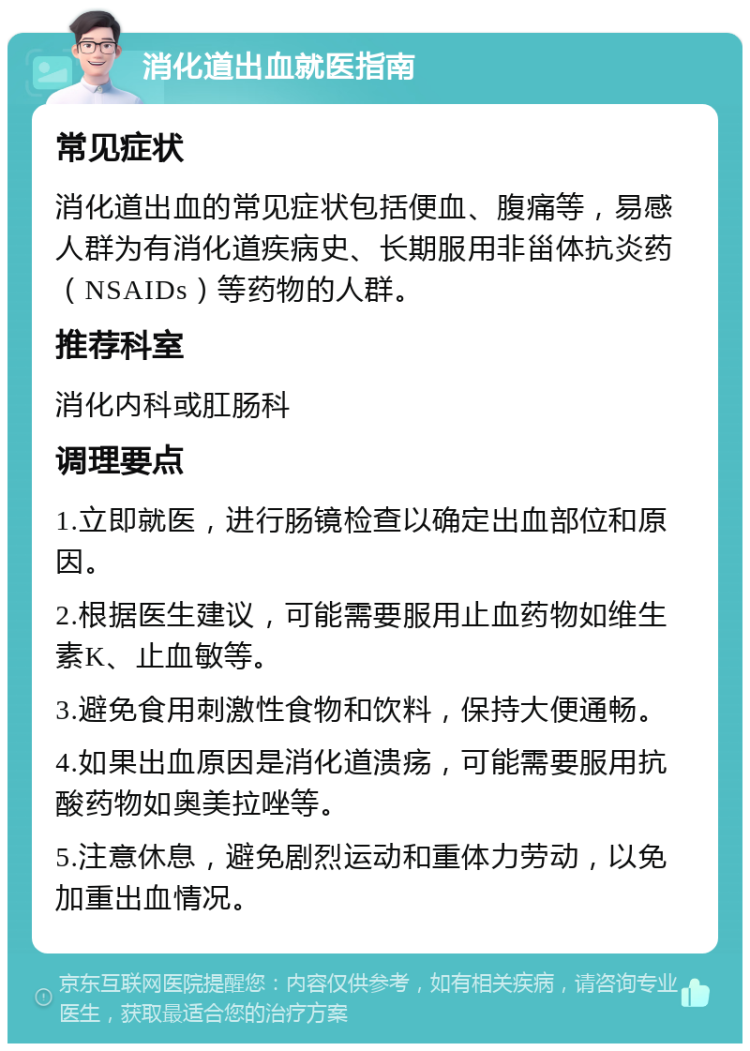 消化道出血就医指南 常见症状 消化道出血的常见症状包括便血、腹痛等，易感人群为有消化道疾病史、长期服用非甾体抗炎药（NSAIDs）等药物的人群。 推荐科室 消化内科或肛肠科 调理要点 1.立即就医，进行肠镜检查以确定出血部位和原因。 2.根据医生建议，可能需要服用止血药物如维生素K、止血敏等。 3.避免食用刺激性食物和饮料，保持大便通畅。 4.如果出血原因是消化道溃疡，可能需要服用抗酸药物如奥美拉唑等。 5.注意休息，避免剧烈运动和重体力劳动，以免加重出血情况。