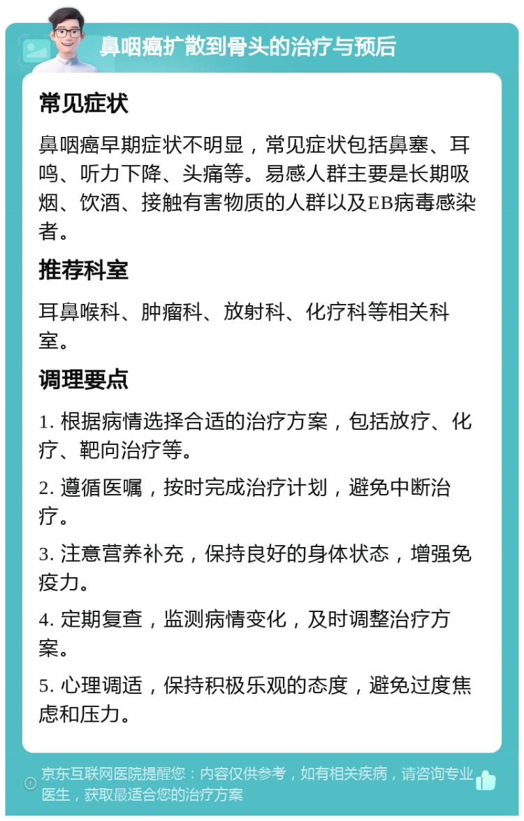 鼻咽癌扩散到骨头的治疗与预后 常见症状 鼻咽癌早期症状不明显，常见症状包括鼻塞、耳鸣、听力下降、头痛等。易感人群主要是长期吸烟、饮酒、接触有害物质的人群以及EB病毒感染者。 推荐科室 耳鼻喉科、肿瘤科、放射科、化疗科等相关科室。 调理要点 1. 根据病情选择合适的治疗方案，包括放疗、化疗、靶向治疗等。 2. 遵循医嘱，按时完成治疗计划，避免中断治疗。 3. 注意营养补充，保持良好的身体状态，增强免疫力。 4. 定期复查，监测病情变化，及时调整治疗方案。 5. 心理调适，保持积极乐观的态度，避免过度焦虑和压力。