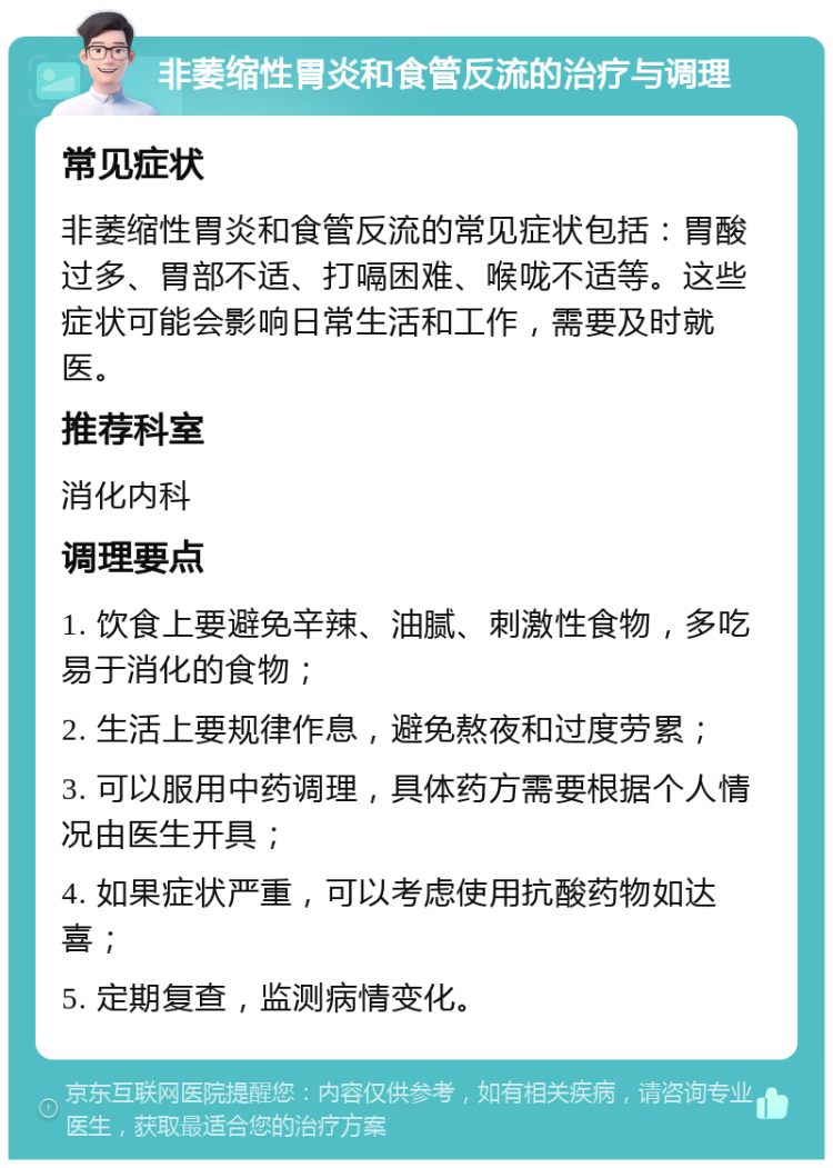 非萎缩性胃炎和食管反流的治疗与调理 常见症状 非萎缩性胃炎和食管反流的常见症状包括：胃酸过多、胃部不适、打嗝困难、喉咙不适等。这些症状可能会影响日常生活和工作，需要及时就医。 推荐科室 消化内科 调理要点 1. 饮食上要避免辛辣、油腻、刺激性食物，多吃易于消化的食物； 2. 生活上要规律作息，避免熬夜和过度劳累； 3. 可以服用中药调理，具体药方需要根据个人情况由医生开具； 4. 如果症状严重，可以考虑使用抗酸药物如达喜； 5. 定期复查，监测病情变化。