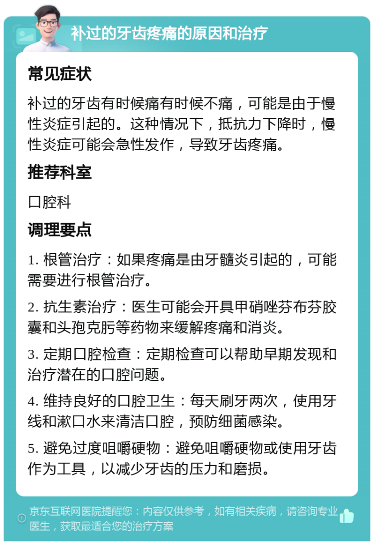 补过的牙齿疼痛的原因和治疗 常见症状 补过的牙齿有时候痛有时候不痛，可能是由于慢性炎症引起的。这种情况下，抵抗力下降时，慢性炎症可能会急性发作，导致牙齿疼痛。 推荐科室 口腔科 调理要点 1. 根管治疗：如果疼痛是由牙髓炎引起的，可能需要进行根管治疗。 2. 抗生素治疗：医生可能会开具甲硝唑芬布芬胶囊和头孢克肟等药物来缓解疼痛和消炎。 3. 定期口腔检查：定期检查可以帮助早期发现和治疗潜在的口腔问题。 4. 维持良好的口腔卫生：每天刷牙两次，使用牙线和漱口水来清洁口腔，预防细菌感染。 5. 避免过度咀嚼硬物：避免咀嚼硬物或使用牙齿作为工具，以减少牙齿的压力和磨损。