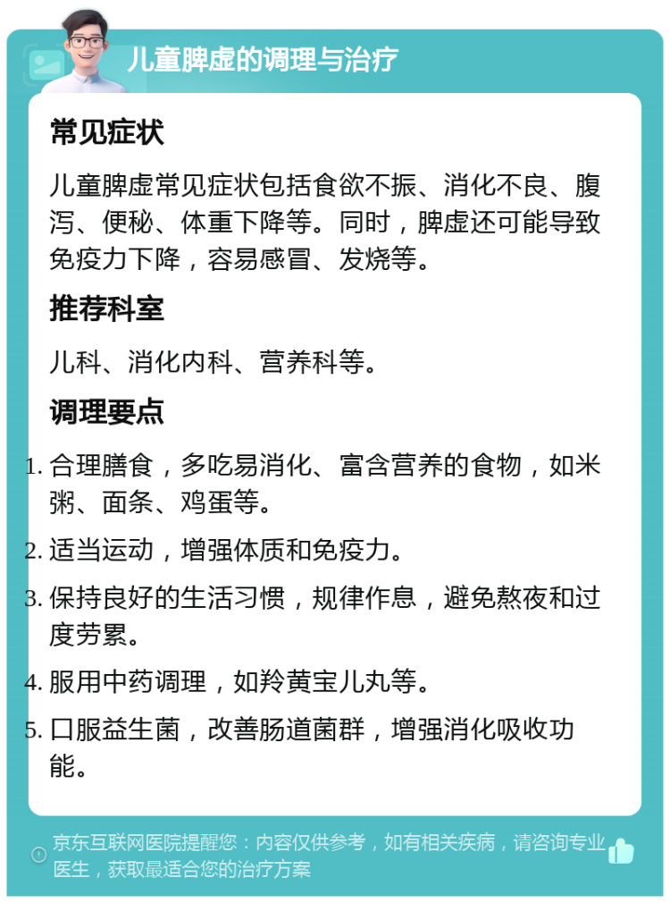 儿童脾虚的调理与治疗 常见症状 儿童脾虚常见症状包括食欲不振、消化不良、腹泻、便秘、体重下降等。同时，脾虚还可能导致免疫力下降，容易感冒、发烧等。 推荐科室 儿科、消化内科、营养科等。 调理要点 合理膳食，多吃易消化、富含营养的食物，如米粥、面条、鸡蛋等。 适当运动，增强体质和免疫力。 保持良好的生活习惯，规律作息，避免熬夜和过度劳累。 服用中药调理，如羚黄宝儿丸等。 口服益生菌，改善肠道菌群，增强消化吸收功能。