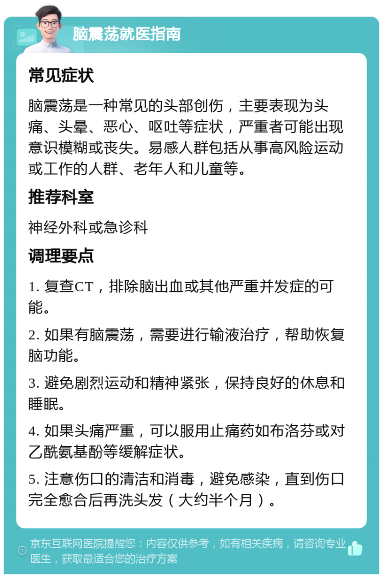 脑震荡就医指南 常见症状 脑震荡是一种常见的头部创伤，主要表现为头痛、头晕、恶心、呕吐等症状，严重者可能出现意识模糊或丧失。易感人群包括从事高风险运动或工作的人群、老年人和儿童等。 推荐科室 神经外科或急诊科 调理要点 1. 复查CT，排除脑出血或其他严重并发症的可能。 2. 如果有脑震荡，需要进行输液治疗，帮助恢复脑功能。 3. 避免剧烈运动和精神紧张，保持良好的休息和睡眠。 4. 如果头痛严重，可以服用止痛药如布洛芬或对乙酰氨基酚等缓解症状。 5. 注意伤口的清洁和消毒，避免感染，直到伤口完全愈合后再洗头发（大约半个月）。