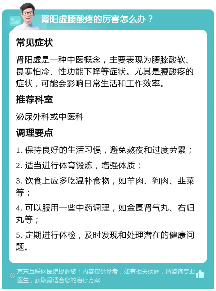 肾阳虚腰酸疼的厉害怎么办？ 常见症状 肾阳虚是一种中医概念，主要表现为腰膝酸软、畏寒怕冷、性功能下降等症状。尤其是腰酸疼的症状，可能会影响日常生活和工作效率。 推荐科室 泌尿外科或中医科 调理要点 1. 保持良好的生活习惯，避免熬夜和过度劳累； 2. 适当进行体育锻炼，增强体质； 3. 饮食上应多吃温补食物，如羊肉、狗肉、韭菜等； 4. 可以服用一些中药调理，如金匮肾气丸、右归丸等； 5. 定期进行体检，及时发现和处理潜在的健康问题。