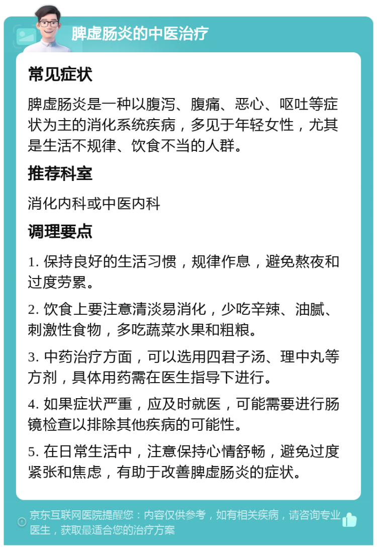 脾虚肠炎的中医治疗 常见症状 脾虚肠炎是一种以腹泻、腹痛、恶心、呕吐等症状为主的消化系统疾病，多见于年轻女性，尤其是生活不规律、饮食不当的人群。 推荐科室 消化内科或中医内科 调理要点 1. 保持良好的生活习惯，规律作息，避免熬夜和过度劳累。 2. 饮食上要注意清淡易消化，少吃辛辣、油腻、刺激性食物，多吃蔬菜水果和粗粮。 3. 中药治疗方面，可以选用四君子汤、理中丸等方剂，具体用药需在医生指导下进行。 4. 如果症状严重，应及时就医，可能需要进行肠镜检查以排除其他疾病的可能性。 5. 在日常生活中，注意保持心情舒畅，避免过度紧张和焦虑，有助于改善脾虚肠炎的症状。