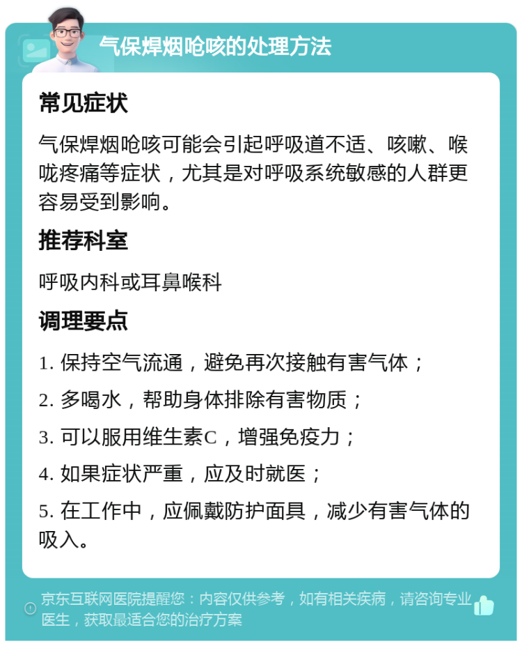 气保焊烟呛咳的处理方法 常见症状 气保焊烟呛咳可能会引起呼吸道不适、咳嗽、喉咙疼痛等症状，尤其是对呼吸系统敏感的人群更容易受到影响。 推荐科室 呼吸内科或耳鼻喉科 调理要点 1. 保持空气流通，避免再次接触有害气体； 2. 多喝水，帮助身体排除有害物质； 3. 可以服用维生素C，增强免疫力； 4. 如果症状严重，应及时就医； 5. 在工作中，应佩戴防护面具，减少有害气体的吸入。