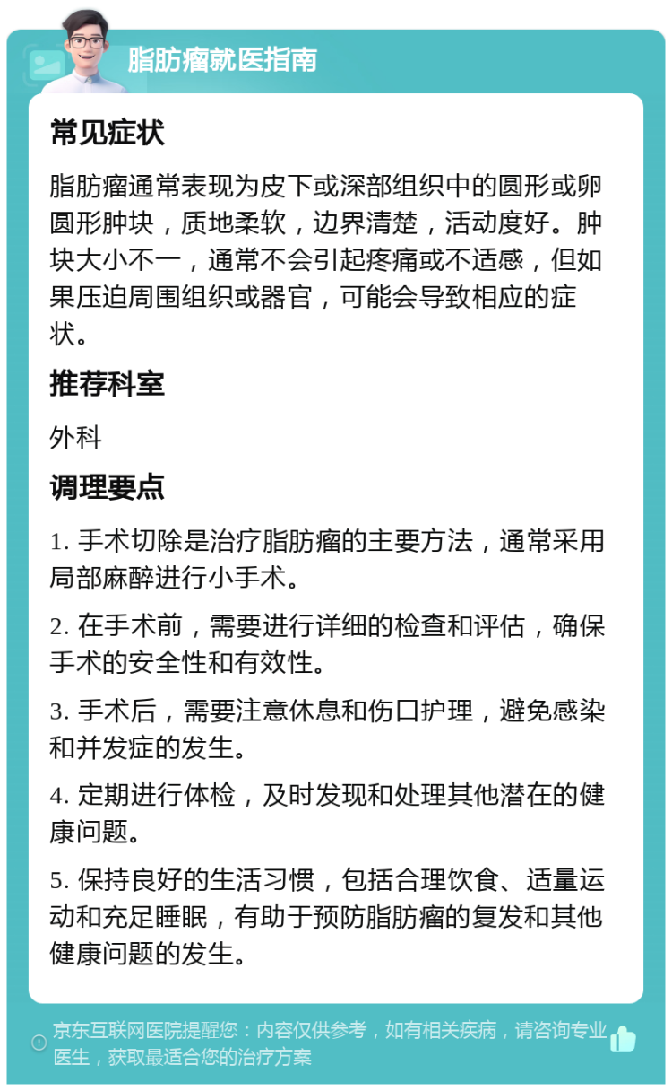 脂肪瘤就医指南 常见症状 脂肪瘤通常表现为皮下或深部组织中的圆形或卵圆形肿块，质地柔软，边界清楚，活动度好。肿块大小不一，通常不会引起疼痛或不适感，但如果压迫周围组织或器官，可能会导致相应的症状。 推荐科室 外科 调理要点 1. 手术切除是治疗脂肪瘤的主要方法，通常采用局部麻醉进行小手术。 2. 在手术前，需要进行详细的检查和评估，确保手术的安全性和有效性。 3. 手术后，需要注意休息和伤口护理，避免感染和并发症的发生。 4. 定期进行体检，及时发现和处理其他潜在的健康问题。 5. 保持良好的生活习惯，包括合理饮食、适量运动和充足睡眠，有助于预防脂肪瘤的复发和其他健康问题的发生。