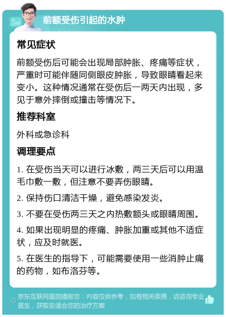 前额受伤引起的水肿 常见症状 前额受伤后可能会出现局部肿胀、疼痛等症状，严重时可能伴随同侧眼皮肿胀，导致眼睛看起来变小。这种情况通常在受伤后一两天内出现，多见于意外摔倒或撞击等情况下。 推荐科室 外科或急诊科 调理要点 1. 在受伤当天可以进行冰敷，两三天后可以用温毛巾敷一敷，但注意不要弄伤眼睛。 2. 保持伤口清洁干燥，避免感染发炎。 3. 不要在受伤两三天之内热敷额头或眼睛周围。 4. 如果出现明显的疼痛、肿胀加重或其他不适症状，应及时就医。 5. 在医生的指导下，可能需要使用一些消肿止痛的药物，如布洛芬等。