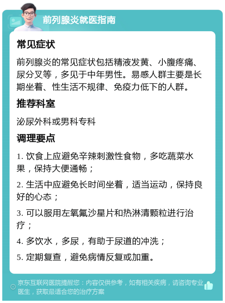 前列腺炎就医指南 常见症状 前列腺炎的常见症状包括精液发黄、小腹疼痛、尿分叉等，多见于中年男性。易感人群主要是长期坐着、性生活不规律、免疫力低下的人群。 推荐科室 泌尿外科或男科专科 调理要点 1. 饮食上应避免辛辣刺激性食物，多吃蔬菜水果，保持大便通畅； 2. 生活中应避免长时间坐着，适当运动，保持良好的心态； 3. 可以服用左氧氟沙星片和热淋清颗粒进行治疗； 4. 多饮水，多尿，有助于尿道的冲洗； 5. 定期复查，避免病情反复或加重。