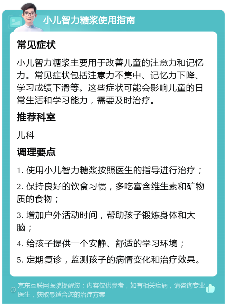 小儿智力糖浆使用指南 常见症状 小儿智力糖浆主要用于改善儿童的注意力和记忆力。常见症状包括注意力不集中、记忆力下降、学习成绩下滑等。这些症状可能会影响儿童的日常生活和学习能力，需要及时治疗。 推荐科室 儿科 调理要点 1. 使用小儿智力糖浆按照医生的指导进行治疗； 2. 保持良好的饮食习惯，多吃富含维生素和矿物质的食物； 3. 增加户外活动时间，帮助孩子锻炼身体和大脑； 4. 给孩子提供一个安静、舒适的学习环境； 5. 定期复诊，监测孩子的病情变化和治疗效果。