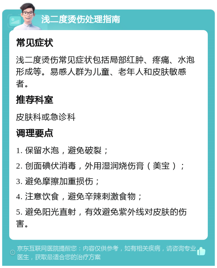 浅二度烫伤处理指南 常见症状 浅二度烫伤常见症状包括局部红肿、疼痛、水泡形成等。易感人群为儿童、老年人和皮肤敏感者。 推荐科室 皮肤科或急诊科 调理要点 1. 保留水泡，避免破裂； 2. 创面碘伏消毒，外用湿润烧伤膏（美宝）； 3. 避免摩擦加重损伤； 4. 注意饮食，避免辛辣刺激食物； 5. 避免阳光直射，有效避免紫外线对皮肤的伤害。