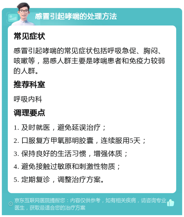 感冒引起哮喘的处理方法 常见症状 感冒引起哮喘的常见症状包括呼吸急促、胸闷、咳嗽等，易感人群主要是哮喘患者和免疫力较弱的人群。 推荐科室 呼吸内科 调理要点 1. 及时就医，避免延误治疗； 2. 口服复方甲氧那明胶囊，连续服用5天； 3. 保持良好的生活习惯，增强体质； 4. 避免接触过敏原和刺激性物质； 5. 定期复诊，调整治疗方案。