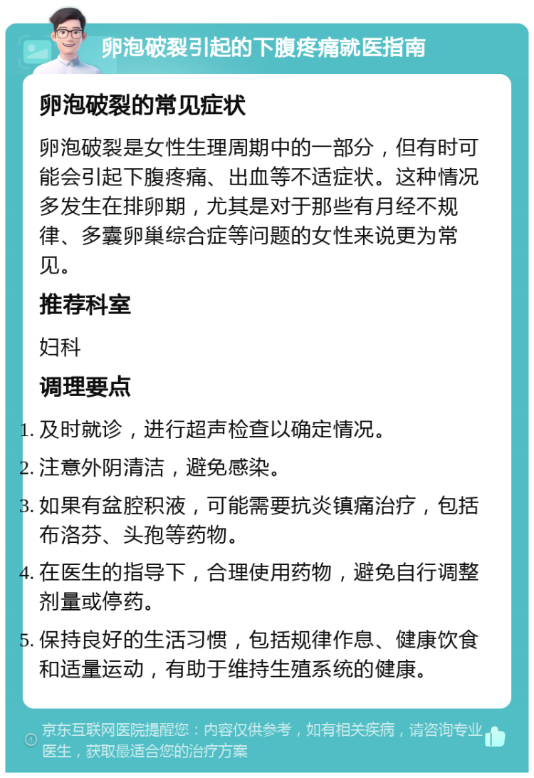 卵泡破裂引起的下腹疼痛就医指南 卵泡破裂的常见症状 卵泡破裂是女性生理周期中的一部分，但有时可能会引起下腹疼痛、出血等不适症状。这种情况多发生在排卵期，尤其是对于那些有月经不规律、多囊卵巢综合症等问题的女性来说更为常见。 推荐科室 妇科 调理要点 及时就诊，进行超声检查以确定情况。 注意外阴清洁，避免感染。 如果有盆腔积液，可能需要抗炎镇痛治疗，包括布洛芬、头孢等药物。 在医生的指导下，合理使用药物，避免自行调整剂量或停药。 保持良好的生活习惯，包括规律作息、健康饮食和适量运动，有助于维持生殖系统的健康。