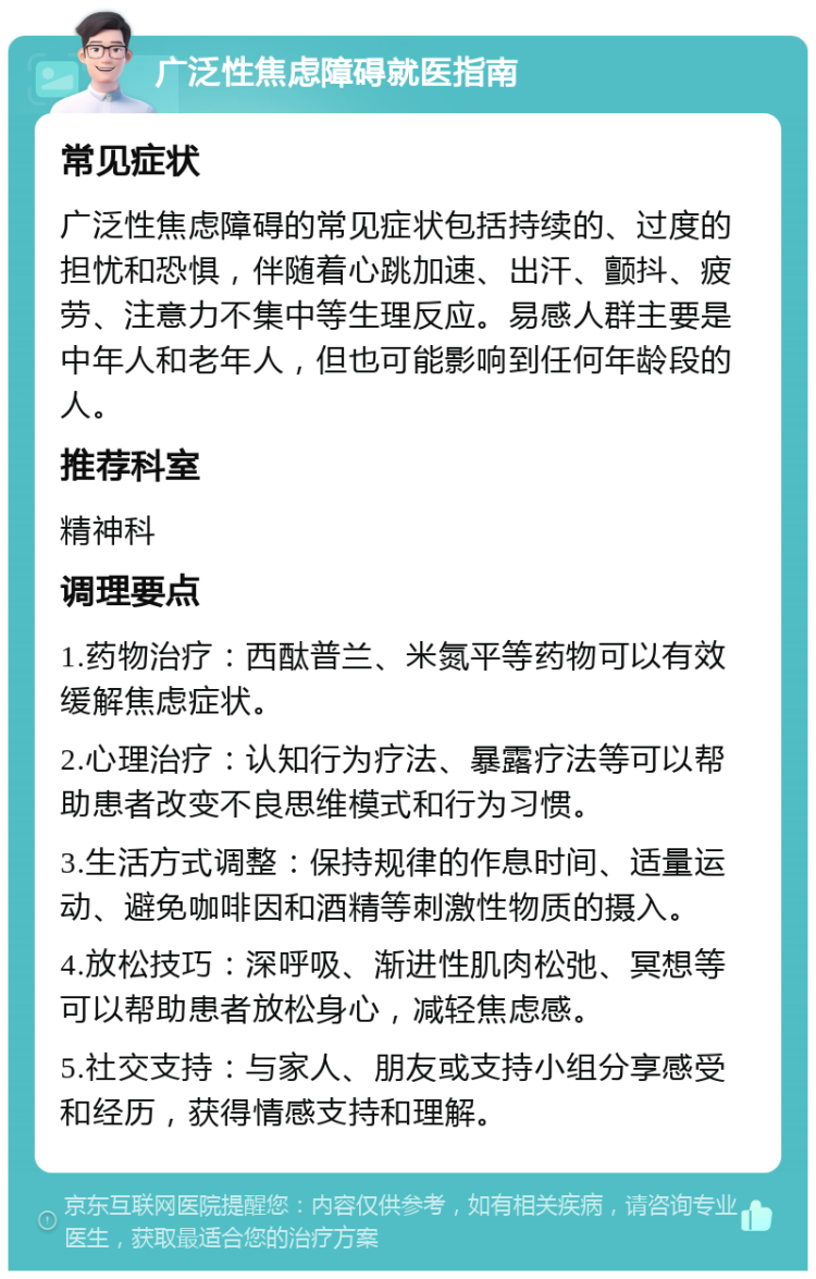 广泛性焦虑障碍就医指南 常见症状 广泛性焦虑障碍的常见症状包括持续的、过度的担忧和恐惧，伴随着心跳加速、出汗、颤抖、疲劳、注意力不集中等生理反应。易感人群主要是中年人和老年人，但也可能影响到任何年龄段的人。 推荐科室 精神科 调理要点 1.药物治疗：西酞普兰、米氮平等药物可以有效缓解焦虑症状。 2.心理治疗：认知行为疗法、暴露疗法等可以帮助患者改变不良思维模式和行为习惯。 3.生活方式调整：保持规律的作息时间、适量运动、避免咖啡因和酒精等刺激性物质的摄入。 4.放松技巧：深呼吸、渐进性肌肉松弛、冥想等可以帮助患者放松身心，减轻焦虑感。 5.社交支持：与家人、朋友或支持小组分享感受和经历，获得情感支持和理解。