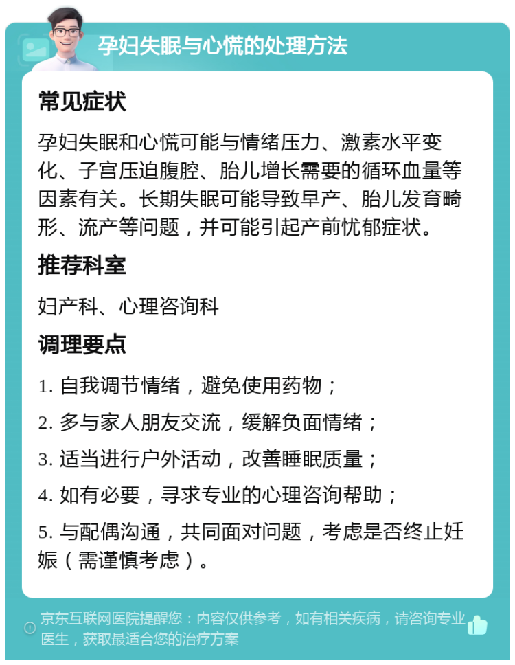 孕妇失眠与心慌的处理方法 常见症状 孕妇失眠和心慌可能与情绪压力、激素水平变化、子宫压迫腹腔、胎儿增长需要的循环血量等因素有关。长期失眠可能导致早产、胎儿发育畸形、流产等问题，并可能引起产前忧郁症状。 推荐科室 妇产科、心理咨询科 调理要点 1. 自我调节情绪，避免使用药物； 2. 多与家人朋友交流，缓解负面情绪； 3. 适当进行户外活动，改善睡眠质量； 4. 如有必要，寻求专业的心理咨询帮助； 5. 与配偶沟通，共同面对问题，考虑是否终止妊娠（需谨慎考虑）。