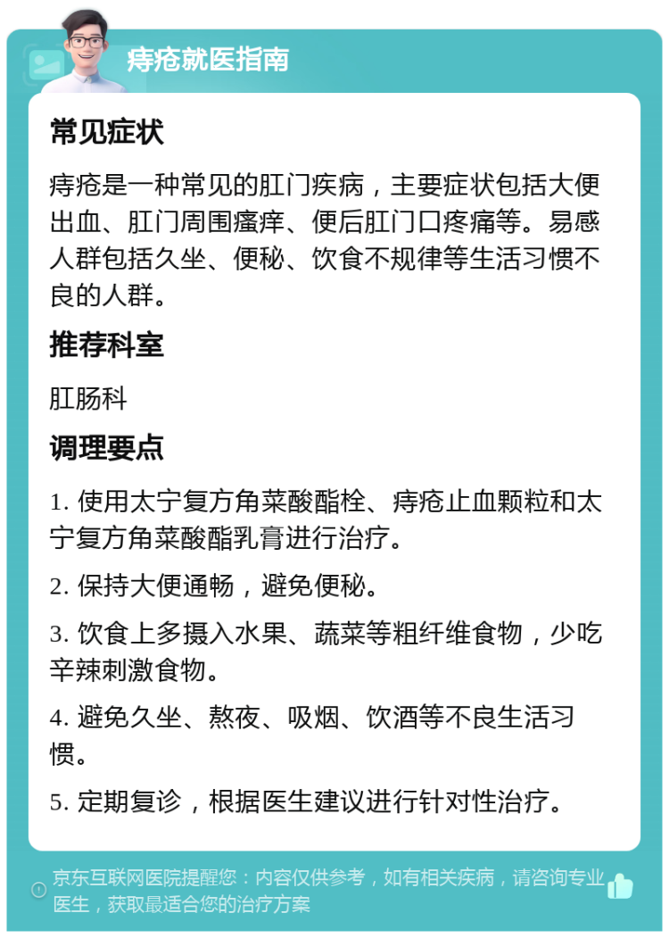 痔疮就医指南 常见症状 痔疮是一种常见的肛门疾病，主要症状包括大便出血、肛门周围瘙痒、便后肛门口疼痛等。易感人群包括久坐、便秘、饮食不规律等生活习惯不良的人群。 推荐科室 肛肠科 调理要点 1. 使用太宁复方角菜酸酯栓、痔疮止血颗粒和太宁复方角菜酸酯乳膏进行治疗。 2. 保持大便通畅，避免便秘。 3. 饮食上多摄入水果、蔬菜等粗纤维食物，少吃辛辣刺激食物。 4. 避免久坐、熬夜、吸烟、饮酒等不良生活习惯。 5. 定期复诊，根据医生建议进行针对性治疗。