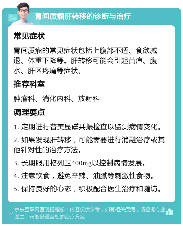 胃间质瘤肝转移的诊断与治疗 常见症状 胃间质瘤的常见症状包括上腹部不适、食欲减退、体重下降等。肝转移可能会引起黄疸、腹水、肝区疼痛等症状。 推荐科室 肿瘤科、消化内科、放射科 调理要点 1. 定期进行普美显磁共振检查以监测病情变化。 2. 如果发现肝转移，可能需要进行消融治疗或其他针对性的治疗方法。 3. 长期服用格列卫400mg以控制病情发展。 4. 注意饮食，避免辛辣、油腻等刺激性食物。 5. 保持良好的心态，积极配合医生治疗和随访。