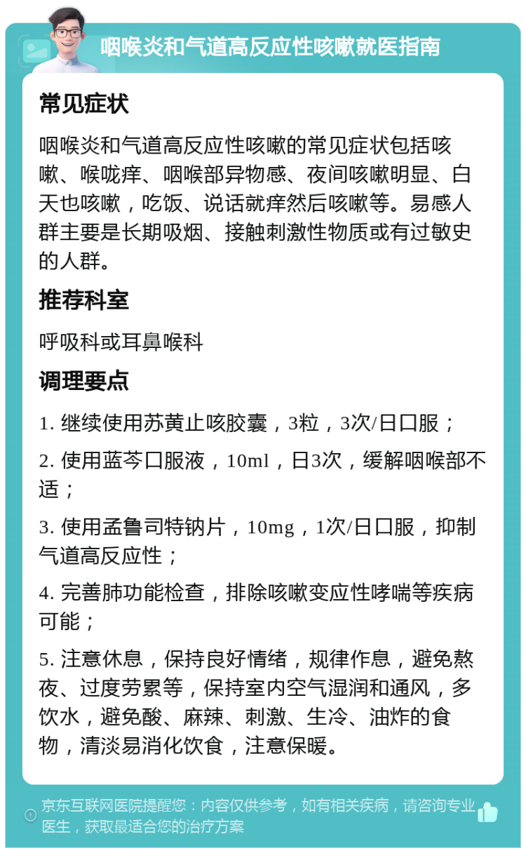 咽喉炎和气道高反应性咳嗽就医指南 常见症状 咽喉炎和气道高反应性咳嗽的常见症状包括咳嗽、喉咙痒、咽喉部异物感、夜间咳嗽明显、白天也咳嗽，吃饭、说话就痒然后咳嗽等。易感人群主要是长期吸烟、接触刺激性物质或有过敏史的人群。 推荐科室 呼吸科或耳鼻喉科 调理要点 1. 继续使用苏黄止咳胶囊，3粒，3次/日口服； 2. 使用蓝芩口服液，10ml，日3次，缓解咽喉部不适； 3. 使用孟鲁司特钠片，10mg，1次/日口服，抑制气道高反应性； 4. 完善肺功能检查，排除咳嗽变应性哮喘等疾病可能； 5. 注意休息，保持良好情绪，规律作息，避免熬夜、过度劳累等，保持室内空气湿润和通风，多饮水，避免酸、麻辣、刺激、生冷、油炸的食物，清淡易消化饮食，注意保暖。