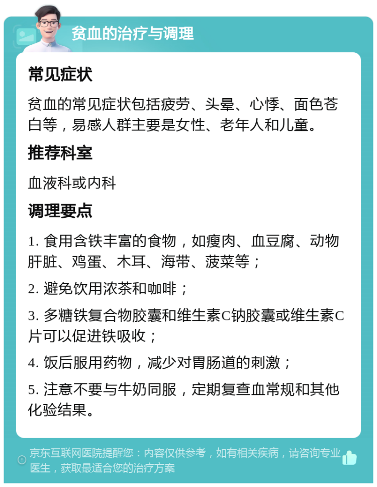 贫血的治疗与调理 常见症状 贫血的常见症状包括疲劳、头晕、心悸、面色苍白等，易感人群主要是女性、老年人和儿童。 推荐科室 血液科或内科 调理要点 1. 食用含铁丰富的食物，如瘦肉、血豆腐、动物肝脏、鸡蛋、木耳、海带、菠菜等； 2. 避免饮用浓茶和咖啡； 3. 多糖铁复合物胶囊和维生素C钠胶囊或维生素C片可以促进铁吸收； 4. 饭后服用药物，减少对胃肠道的刺激； 5. 注意不要与牛奶同服，定期复查血常规和其他化验结果。