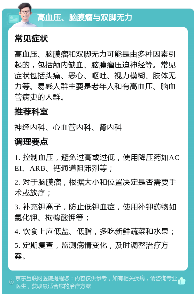 高血压、脑膜瘤与双脚无力 常见症状 高血压、脑膜瘤和双脚无力可能是由多种因素引起的，包括颅内缺血、脑膜瘤压迫神经等。常见症状包括头痛、恶心、呕吐、视力模糊、肢体无力等。易感人群主要是老年人和有高血压、脑血管病史的人群。 推荐科室 神经内科、心血管内科、肾内科 调理要点 1. 控制血压，避免过高或过低，使用降压药如ACEI、ARB、钙通道阻滞剂等； 2. 对于脑膜瘤，根据大小和位置决定是否需要手术或放疗； 3. 补充钾离子，防止低钾血症，使用补钾药物如氯化钾、枸橼酸钾等； 4. 饮食上应低盐、低脂，多吃新鲜蔬菜和水果； 5. 定期复查，监测病情变化，及时调整治疗方案。