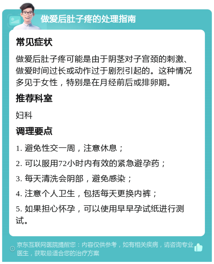 做爱后肚子疼的处理指南 常见症状 做爱后肚子疼可能是由于阴茎对子宫颈的刺激、做爱时间过长或动作过于剧烈引起的。这种情况多见于女性，特别是在月经前后或排卵期。 推荐科室 妇科 调理要点 1. 避免性交一周，注意休息； 2. 可以服用72小时内有效的紧急避孕药； 3. 每天清洗会阴部，避免感染； 4. 注意个人卫生，包括每天更换内裤； 5. 如果担心怀孕，可以使用早早孕试纸进行测试。