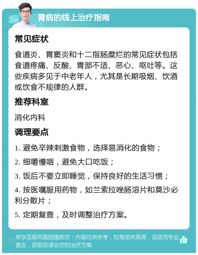 胃病的线上治疗指南 常见症状 食道炎、胃窦炎和十二指肠糜烂的常见症状包括食道疼痛、反酸、胃部不适、恶心、呕吐等。这些疾病多见于中老年人，尤其是长期吸烟、饮酒或饮食不规律的人群。 推荐科室 消化内科 调理要点 1. 避免辛辣刺激食物，选择易消化的食物； 2. 细嚼慢咽，避免大口吃饭； 3. 饭后不要立即睡觉，保持良好的生活习惯； 4. 按医嘱服用药物，如兰索拉唑肠溶片和莫沙必利分散片； 5. 定期复查，及时调整治疗方案。