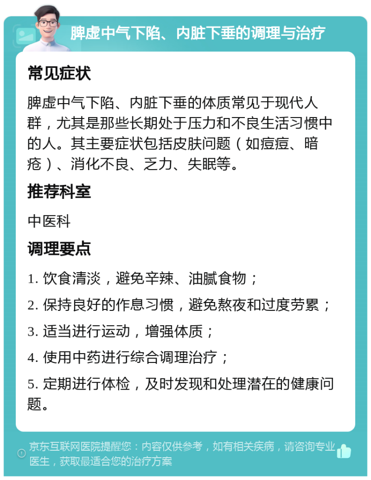 脾虚中气下陷、内脏下垂的调理与治疗 常见症状 脾虚中气下陷、内脏下垂的体质常见于现代人群，尤其是那些长期处于压力和不良生活习惯中的人。其主要症状包括皮肤问题（如痘痘、暗疮）、消化不良、乏力、失眠等。 推荐科室 中医科 调理要点 1. 饮食清淡，避免辛辣、油腻食物； 2. 保持良好的作息习惯，避免熬夜和过度劳累； 3. 适当进行运动，增强体质； 4. 使用中药进行综合调理治疗； 5. 定期进行体检，及时发现和处理潜在的健康问题。