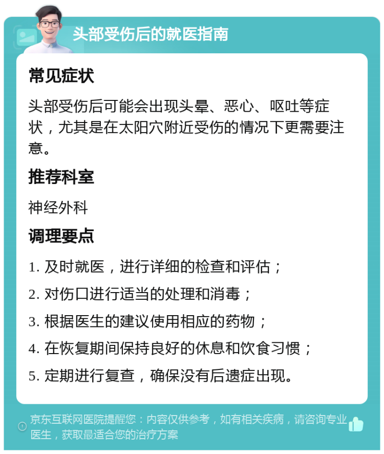 头部受伤后的就医指南 常见症状 头部受伤后可能会出现头晕、恶心、呕吐等症状，尤其是在太阳穴附近受伤的情况下更需要注意。 推荐科室 神经外科 调理要点 1. 及时就医，进行详细的检查和评估； 2. 对伤口进行适当的处理和消毒； 3. 根据医生的建议使用相应的药物； 4. 在恢复期间保持良好的休息和饮食习惯； 5. 定期进行复查，确保没有后遗症出现。