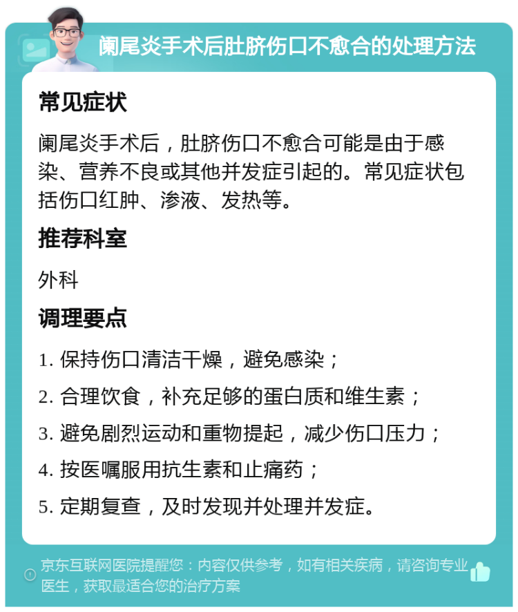 阑尾炎手术后肚脐伤口不愈合的处理方法 常见症状 阑尾炎手术后，肚脐伤口不愈合可能是由于感染、营养不良或其他并发症引起的。常见症状包括伤口红肿、渗液、发热等。 推荐科室 外科 调理要点 1. 保持伤口清洁干燥，避免感染； 2. 合理饮食，补充足够的蛋白质和维生素； 3. 避免剧烈运动和重物提起，减少伤口压力； 4. 按医嘱服用抗生素和止痛药； 5. 定期复查，及时发现并处理并发症。