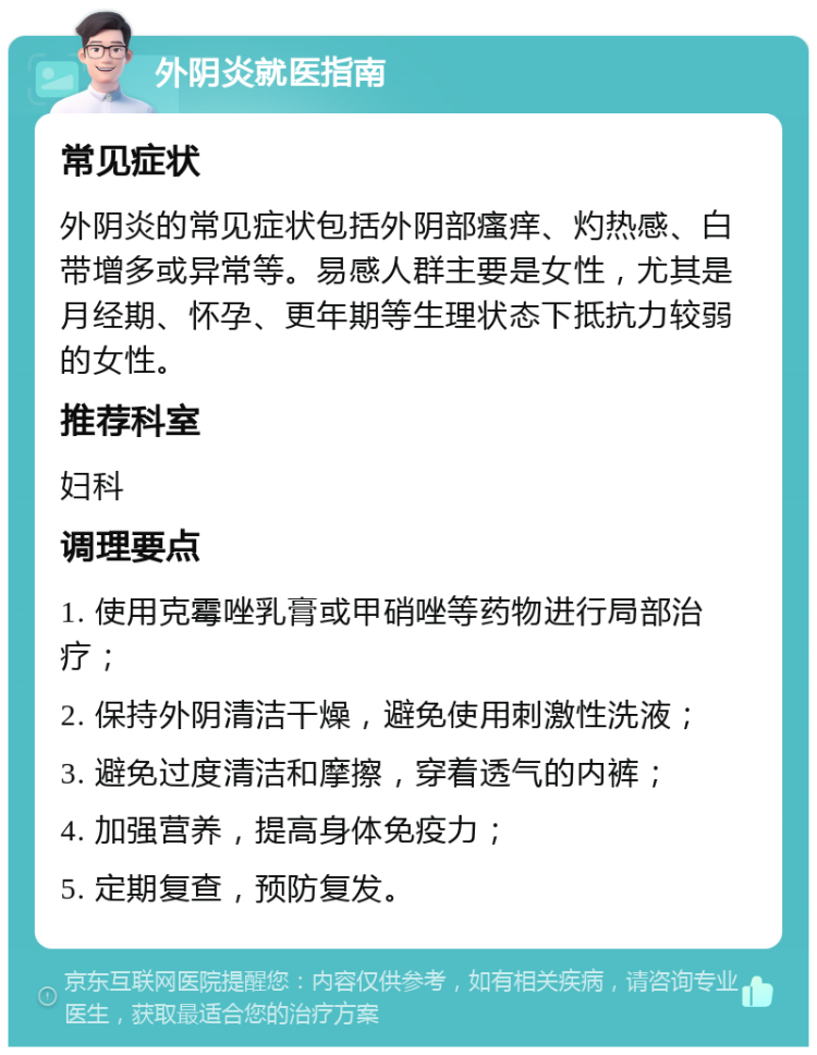 外阴炎就医指南 常见症状 外阴炎的常见症状包括外阴部瘙痒、灼热感、白带增多或异常等。易感人群主要是女性，尤其是月经期、怀孕、更年期等生理状态下抵抗力较弱的女性。 推荐科室 妇科 调理要点 1. 使用克霉唑乳膏或甲硝唑等药物进行局部治疗； 2. 保持外阴清洁干燥，避免使用刺激性洗液； 3. 避免过度清洁和摩擦，穿着透气的内裤； 4. 加强营养，提高身体免疫力； 5. 定期复查，预防复发。