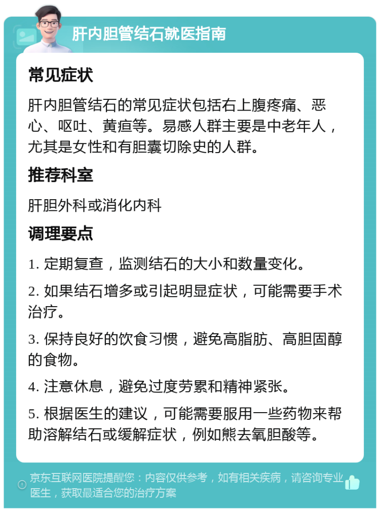 肝内胆管结石就医指南 常见症状 肝内胆管结石的常见症状包括右上腹疼痛、恶心、呕吐、黄疸等。易感人群主要是中老年人，尤其是女性和有胆囊切除史的人群。 推荐科室 肝胆外科或消化内科 调理要点 1. 定期复查，监测结石的大小和数量变化。 2. 如果结石增多或引起明显症状，可能需要手术治疗。 3. 保持良好的饮食习惯，避免高脂肪、高胆固醇的食物。 4. 注意休息，避免过度劳累和精神紧张。 5. 根据医生的建议，可能需要服用一些药物来帮助溶解结石或缓解症状，例如熊去氧胆酸等。