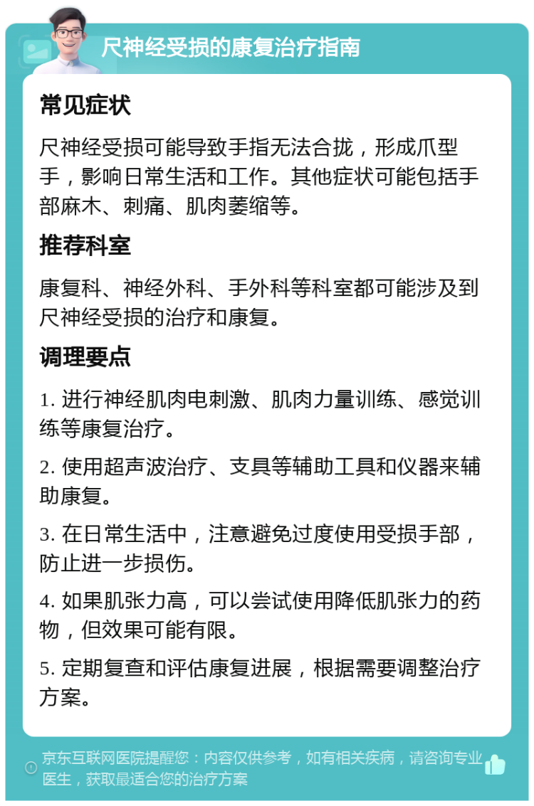 尺神经受损的康复治疗指南 常见症状 尺神经受损可能导致手指无法合拢，形成爪型手，影响日常生活和工作。其他症状可能包括手部麻木、刺痛、肌肉萎缩等。 推荐科室 康复科、神经外科、手外科等科室都可能涉及到尺神经受损的治疗和康复。 调理要点 1. 进行神经肌肉电刺激、肌肉力量训练、感觉训练等康复治疗。 2. 使用超声波治疗、支具等辅助工具和仪器来辅助康复。 3. 在日常生活中，注意避免过度使用受损手部，防止进一步损伤。 4. 如果肌张力高，可以尝试使用降低肌张力的药物，但效果可能有限。 5. 定期复查和评估康复进展，根据需要调整治疗方案。