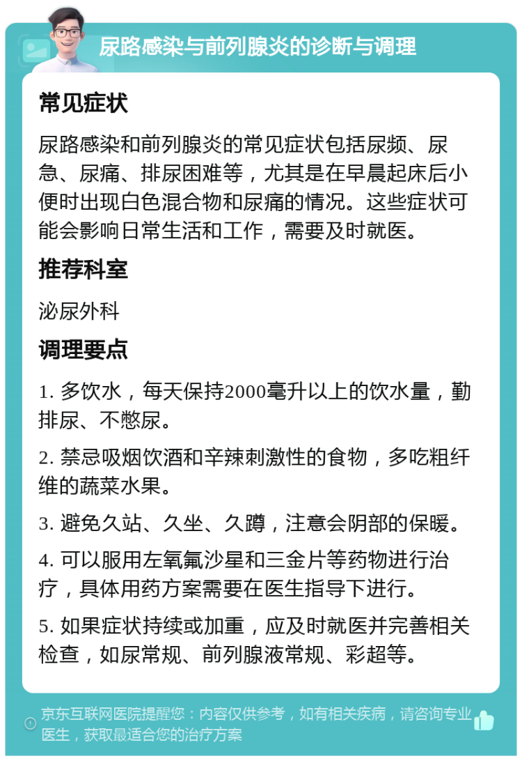 尿路感染与前列腺炎的诊断与调理 常见症状 尿路感染和前列腺炎的常见症状包括尿频、尿急、尿痛、排尿困难等，尤其是在早晨起床后小便时出现白色混合物和尿痛的情况。这些症状可能会影响日常生活和工作，需要及时就医。 推荐科室 泌尿外科 调理要点 1. 多饮水，每天保持2000毫升以上的饮水量，勤排尿、不憋尿。 2. 禁忌吸烟饮酒和辛辣刺激性的食物，多吃粗纤维的蔬菜水果。 3. 避免久站、久坐、久蹲，注意会阴部的保暖。 4. 可以服用左氧氟沙星和三金片等药物进行治疗，具体用药方案需要在医生指导下进行。 5. 如果症状持续或加重，应及时就医并完善相关检查，如尿常规、前列腺液常规、彩超等。