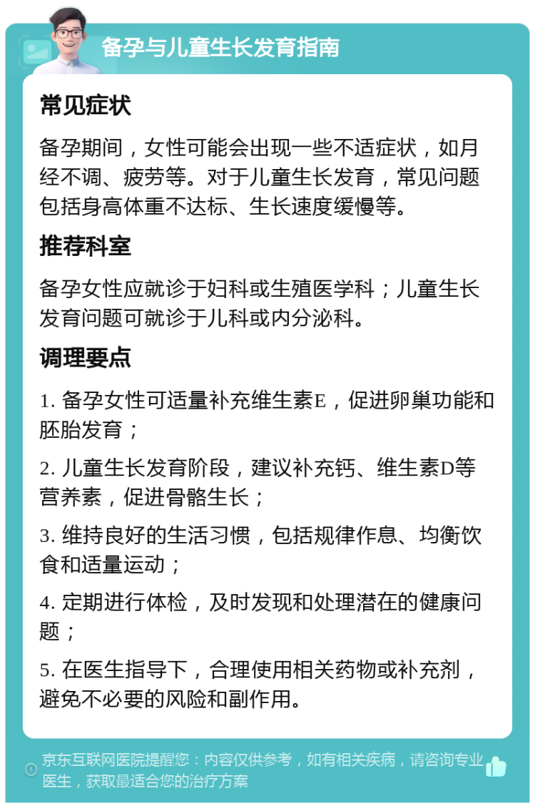 备孕与儿童生长发育指南 常见症状 备孕期间，女性可能会出现一些不适症状，如月经不调、疲劳等。对于儿童生长发育，常见问题包括身高体重不达标、生长速度缓慢等。 推荐科室 备孕女性应就诊于妇科或生殖医学科；儿童生长发育问题可就诊于儿科或内分泌科。 调理要点 1. 备孕女性可适量补充维生素E，促进卵巢功能和胚胎发育； 2. 儿童生长发育阶段，建议补充钙、维生素D等营养素，促进骨骼生长； 3. 维持良好的生活习惯，包括规律作息、均衡饮食和适量运动； 4. 定期进行体检，及时发现和处理潜在的健康问题； 5. 在医生指导下，合理使用相关药物或补充剂，避免不必要的风险和副作用。